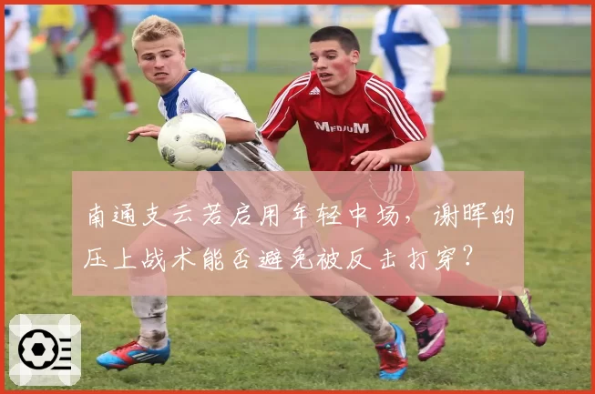 南通支云若启用年轻中场，谢晖的压上战术能否避免被反击打穿？