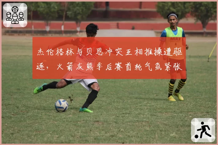 杰伦格林与贝恩冲突互相推搡遭驱逐,火箭灰熊季后赛首轮气氛紧张