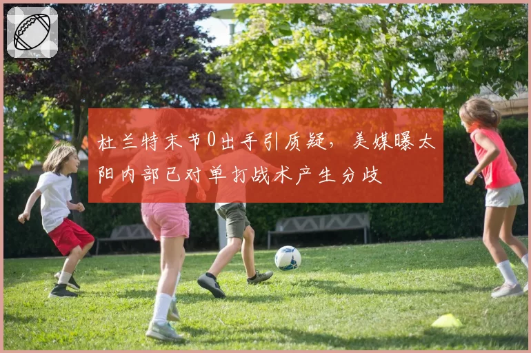 杜兰特末节0出手引质疑，美媒曝太阳内部已对单打战术产生分歧