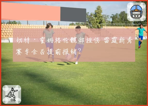 切特·霍姆格伦髋部挫伤 雷霆新秀赛季会否提前报销?
