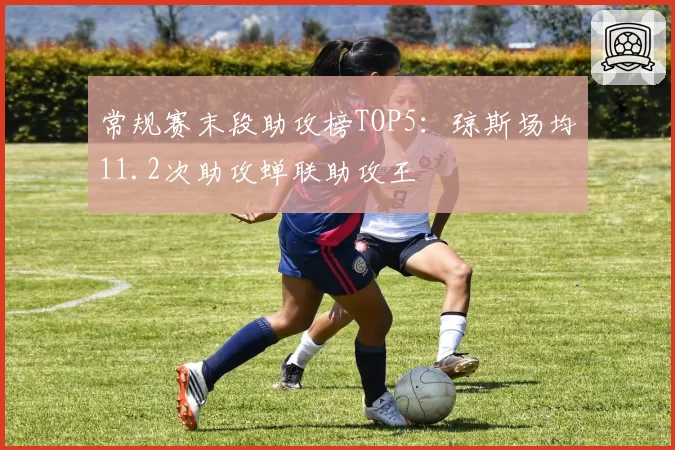 常规赛末段助攻榜TOP5：琼斯场均11.2次助攻蝉联助攻王