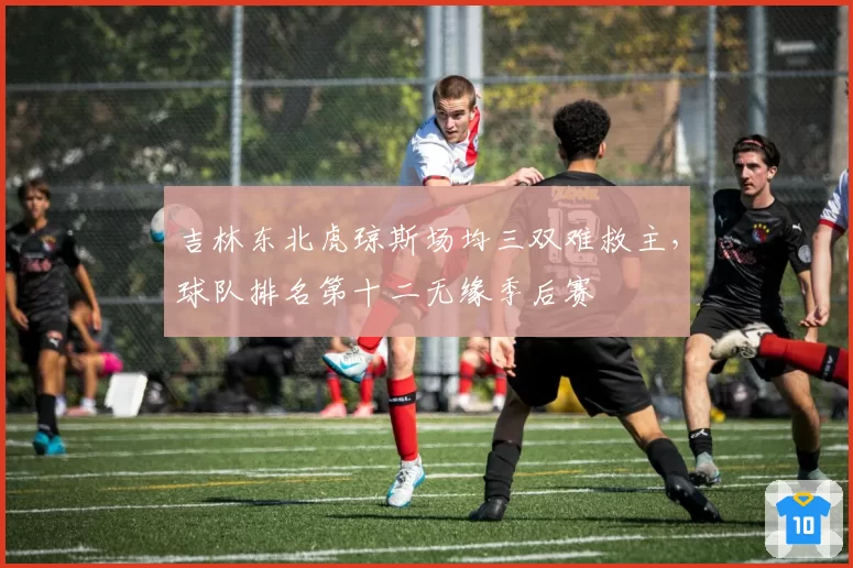 吉林东北虎琼斯场均三双难救主，球队排名第十二无缘季后赛