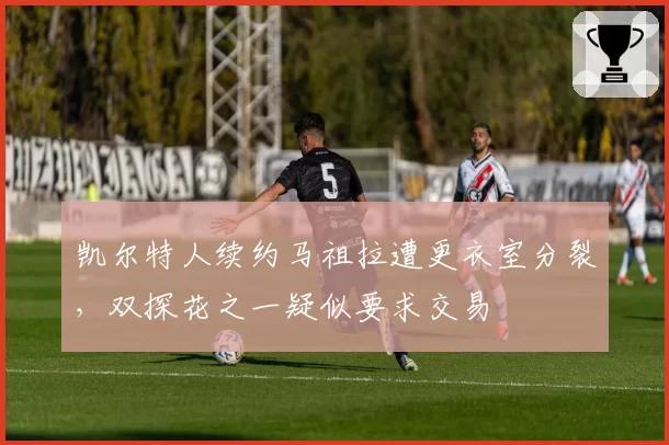 凯尔特人续约马祖拉遭更衣室分裂,双探花之一疑似要求交易