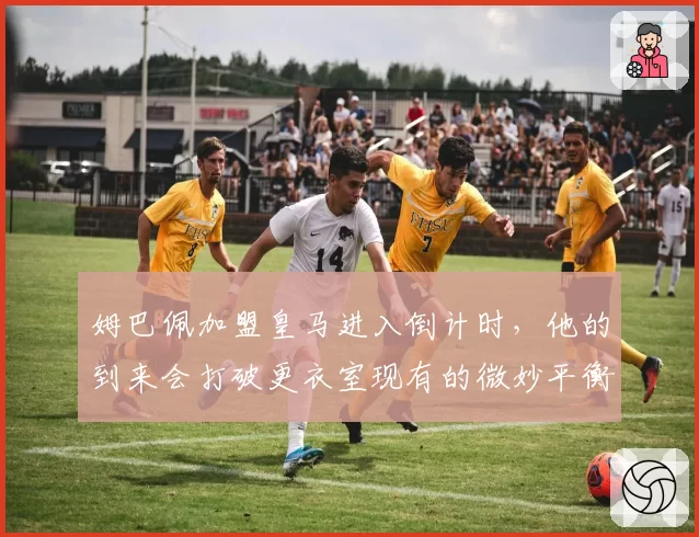 姆巴佩加盟皇马进入倒计时，他的到来会打破更衣室现有的微妙平衡吗？