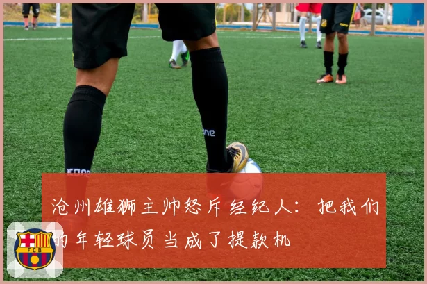 沧州雄狮主帅怒斥经纪人：把我们的年轻球员当成了提款机