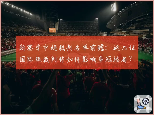 新赛季中超裁判名单前瞻：这几位国际级裁判将如何影响争冠格局？