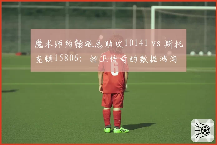 魔术师约翰逊总助攻10141 vs 斯托克顿15806：控卫传奇的数据鸿沟