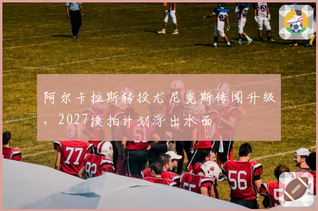 阿尔卡拉斯转投尤尼克斯传闻升级，2027换拍计划浮出水面