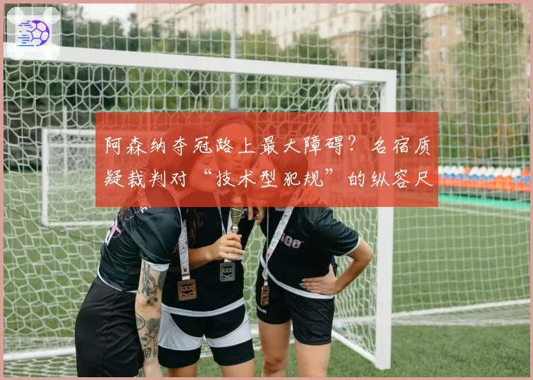 阿森纳夺冠路上最大障碍？名宿质疑裁判对“技术型犯规”的纵容尺度