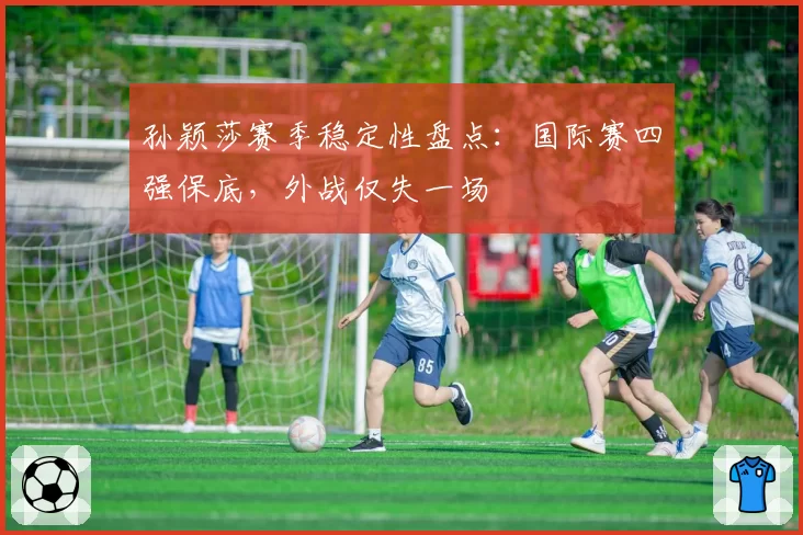 孙颖莎赛季稳定性盘点：国际赛四强保底，外战仅失一场