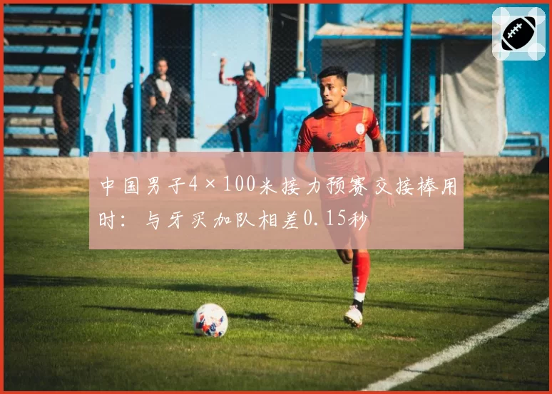 中国男子4×100米接力预赛交接棒用时:与牙买加队相差0.15秒
