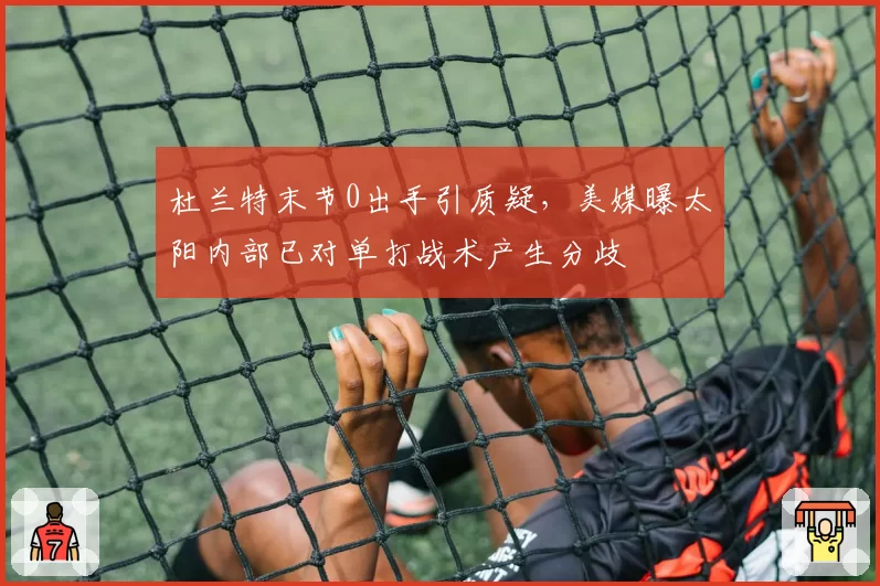 杜兰特末节0出手引质疑，美媒曝太阳内部已对单打战术产生分歧