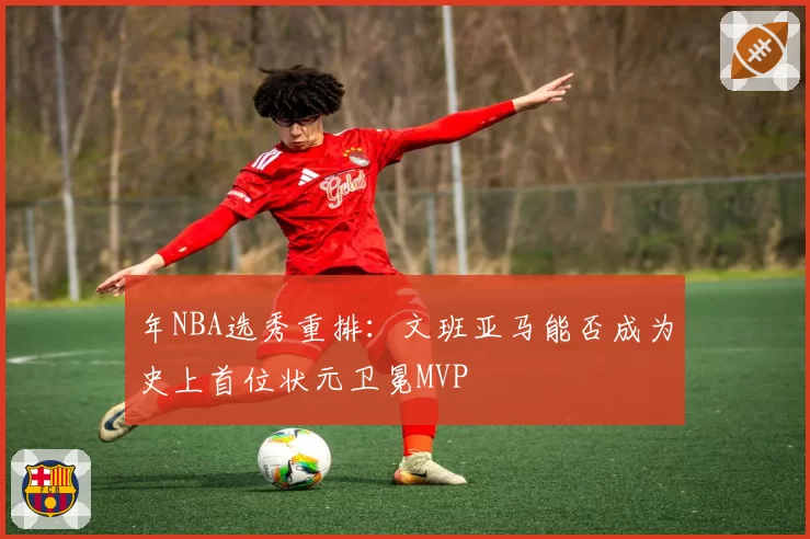 年NBA选秀重排：文班亚马能否成为史上首位状元卫冕MVP