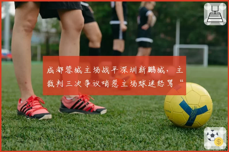 成都蓉城主场战平深圳新鹏城，主裁判三次争议哨惹主场球迷怒骂“黑哨”