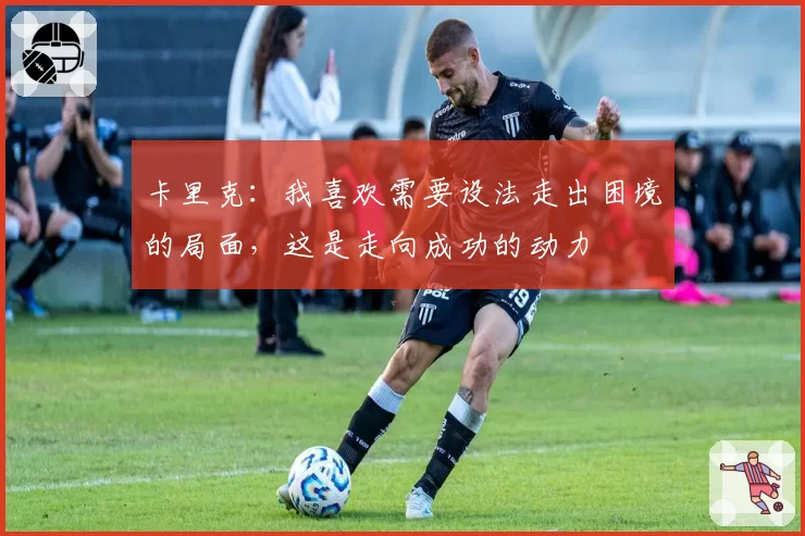 卡里克:我喜欢需要设法走出困境的局面,这是走向成功的动力