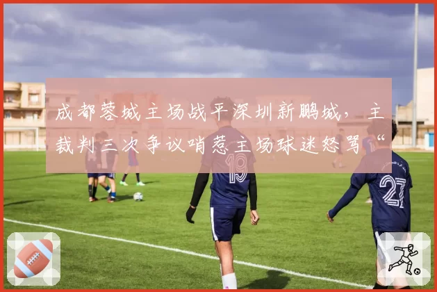 成都蓉城主场战平深圳新鹏城,主裁判三次争议哨惹主场球迷怒骂“黑哨”