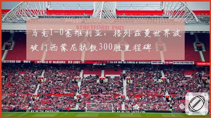 马竞1-0塞维利亚,格列兹曼世界波破门西蒙尼执教300胜里程碑