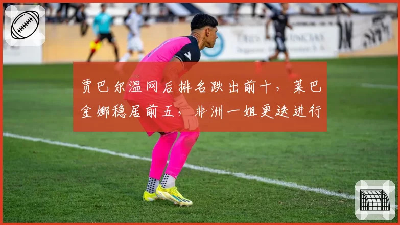 贾巴尔温网后排名跌出前十,莱巴金娜稳居前五,非洲一姐更迭进行时