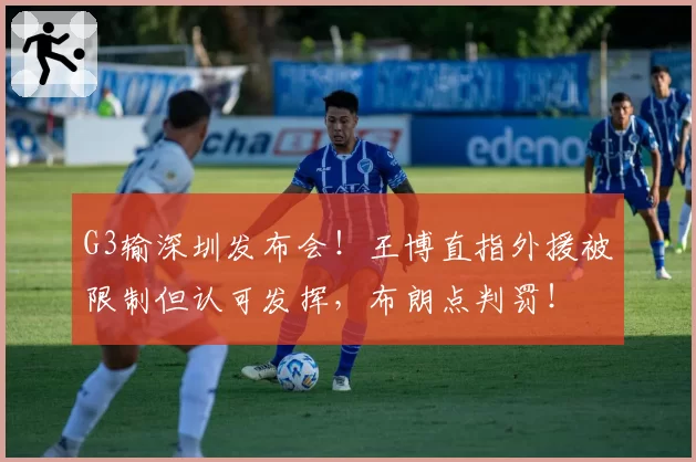 G3输深圳发布会！王博直指外援被限制但认可发挥，布朗点判罚！