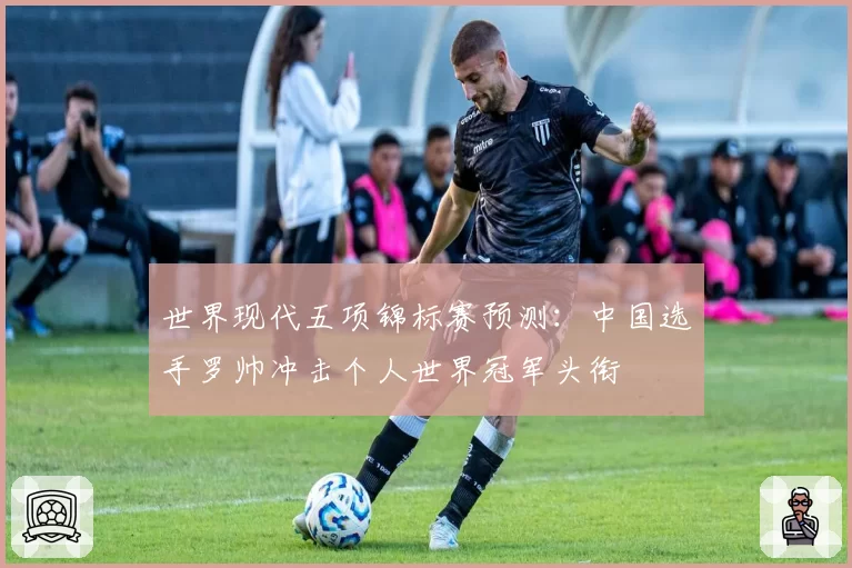 世界现代五项锦标赛预测：中国选手罗帅冲击个人世界冠军头衔