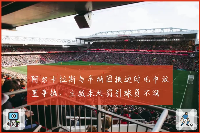 阿尔卡拉斯与辛纳因换边时毛巾放置争执,主裁未处罚引球员不满
