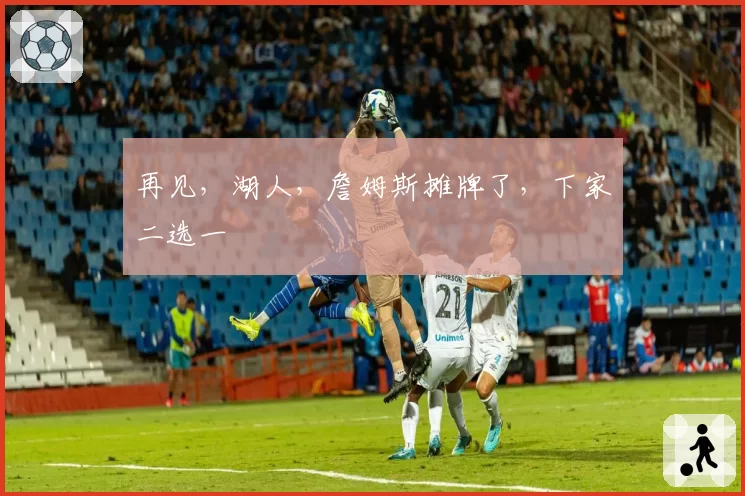 再见，湖人，詹姆斯摊牌了，下家二选一