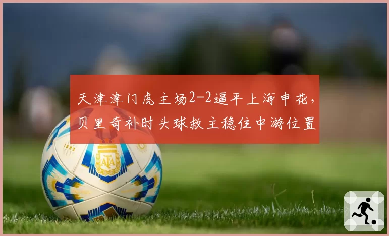 天津津门虎主场2-2逼平上海申花，贝里奇补时头球救主稳住中游位置