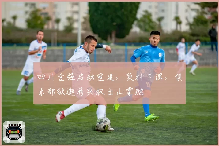 四川金强启动重建，莫科下课，俱乐部欲邀蒋兴权出山掌舵