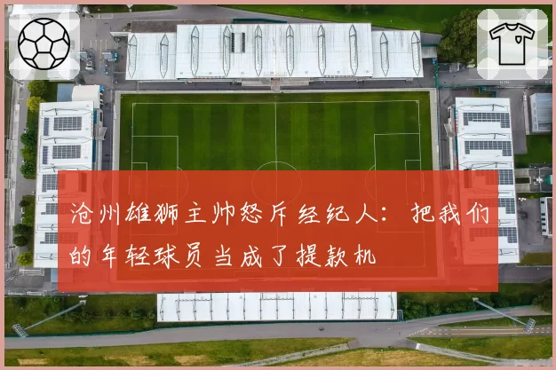 沧州雄狮主帅怒斥经纪人：把我们的年轻球员当成了提款机