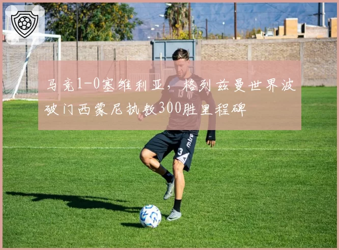 马竞1-0塞维利亚,格列兹曼世界波破门西蒙尼执教300胜里程碑
