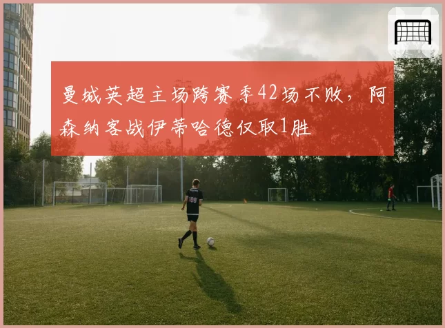 曼城英超主场跨赛季42场不败,阿森纳客战伊蒂哈德仅取1胜
