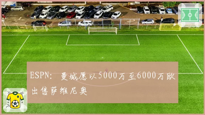ESPN：曼城愿以5000万至6000万欧出售萨维尼奥
