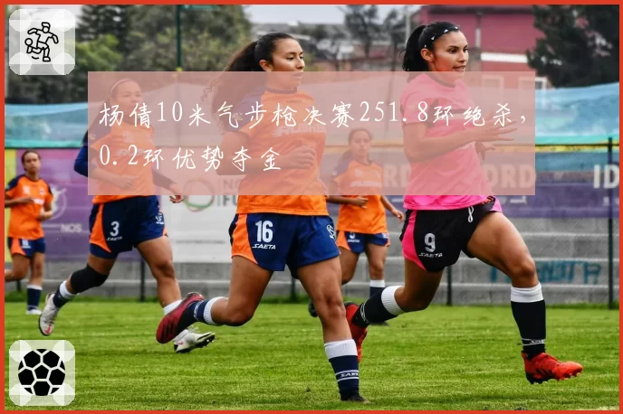 杨倩10米气步枪决赛251.8环绝杀,0.2环优势夺金