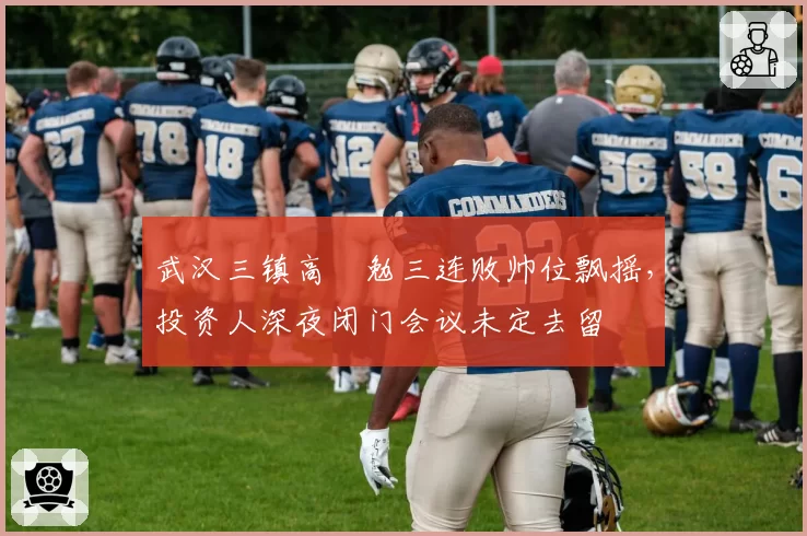武汉三镇高畠勉三连败帅位飘摇，投资人深夜闭门会议未定去留