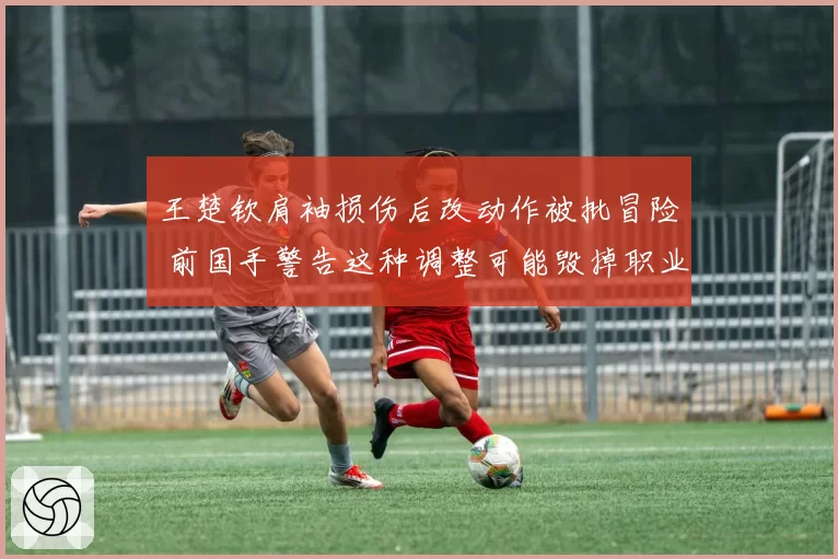 王楚钦肩袖损伤后改动作被批冒险 前国手警告这种调整可能毁掉职业生涯