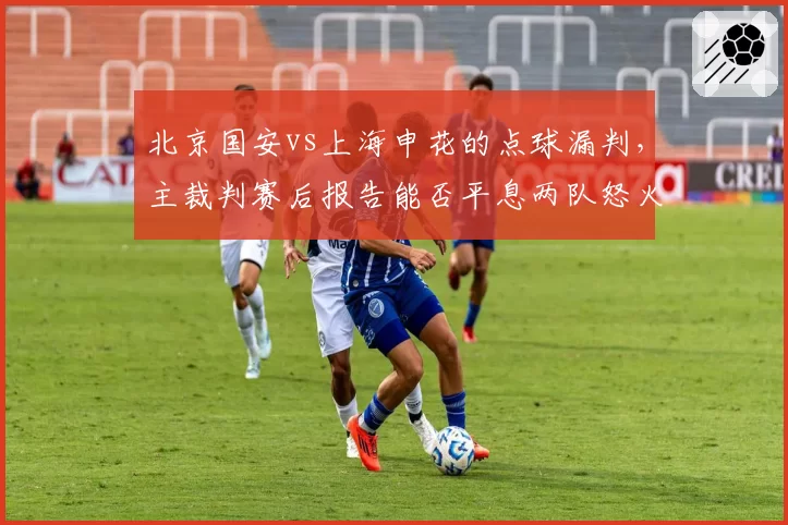 北京国安vs上海申花的点球漏判，主裁判赛后报告能否平息两队怒火？