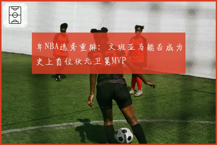 年NBA选秀重排：文班亚马能否成为史上首位状元卫冕MVP