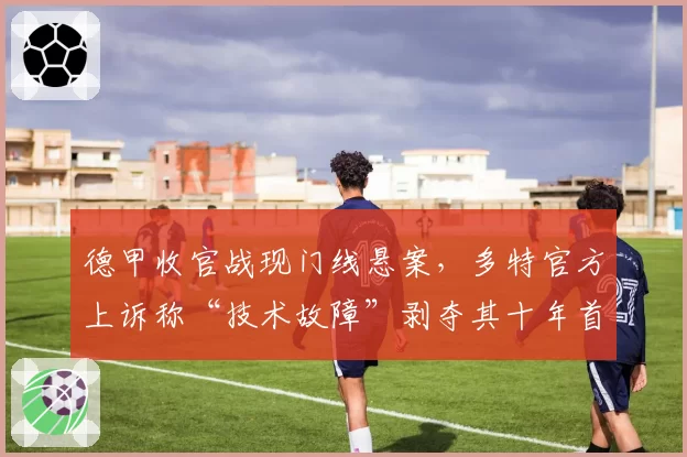 德甲收官战现门线悬案，多特官方上诉称“技术故障”剥夺其十年首冠希望