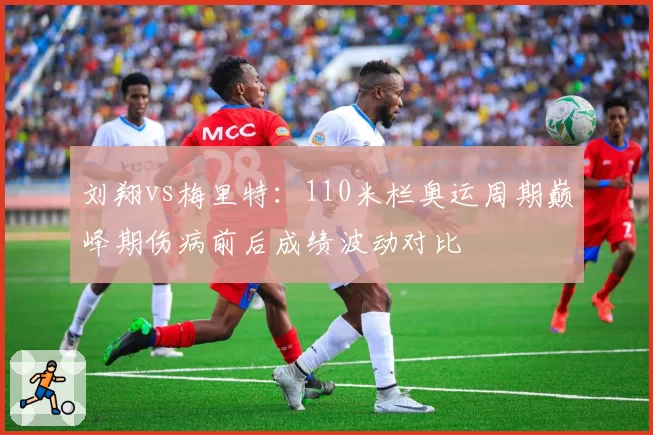 刘翔vs梅里特：110米栏奥运周期巅峰期伤病前后成绩波动对比