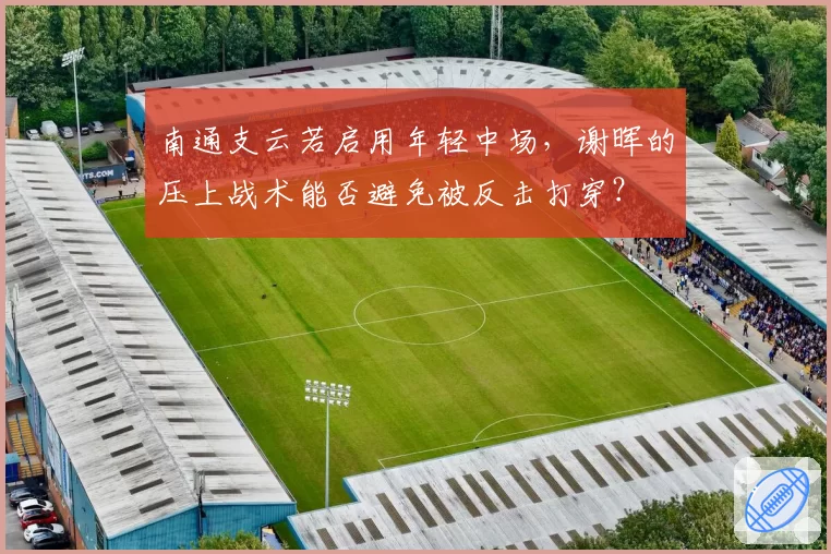南通支云若启用年轻中场，谢晖的压上战术能否避免被反击打穿？