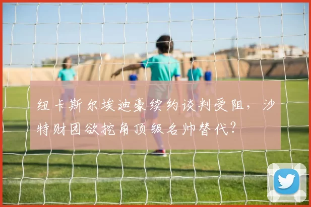 纽卡斯尔埃迪豪续约谈判受阻,沙特财团欲挖角顶级名帅替代?