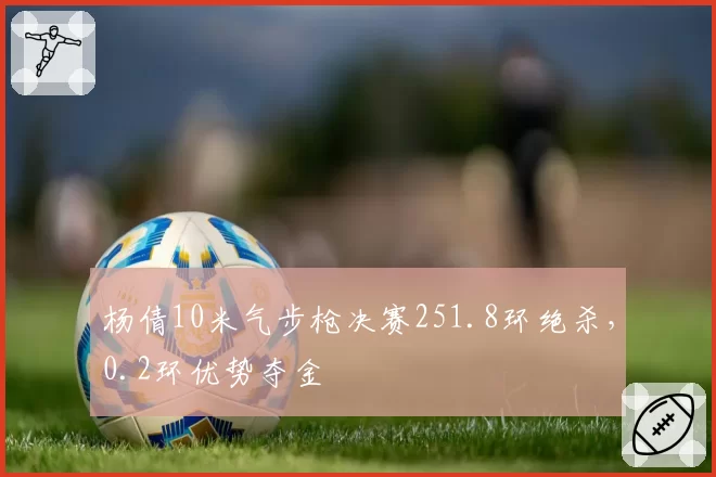 杨倩10米气步枪决赛251.8环绝杀,0.2环优势夺金