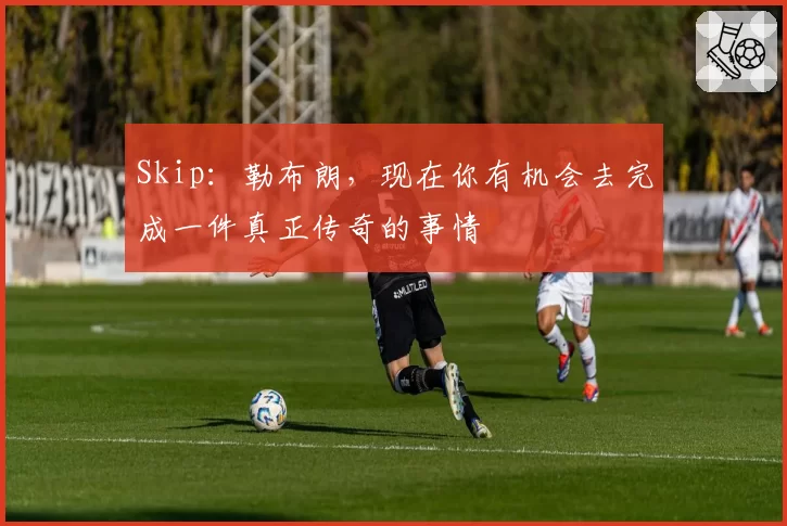 Skip：勒布朗，现在你有机会去完成一件真正传奇的事情