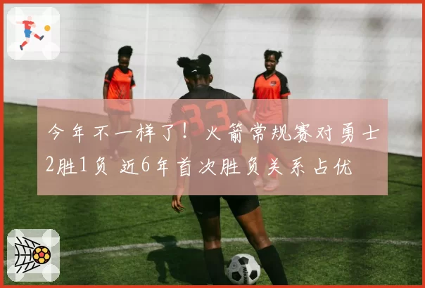 今年不一样了！火箭常规赛对勇士2胜1负 近6年首次胜负关系占优