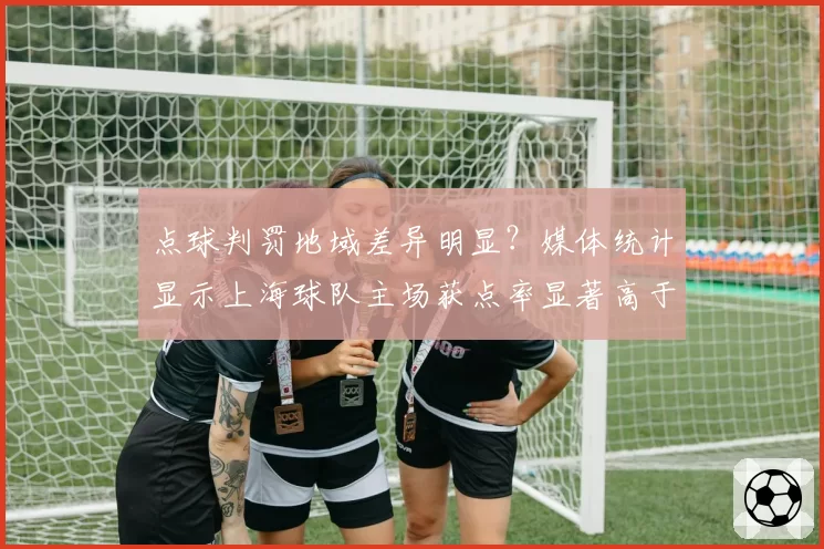 点球判罚地域差异明显？媒体统计显示上海球队主场获点率显著高于客场