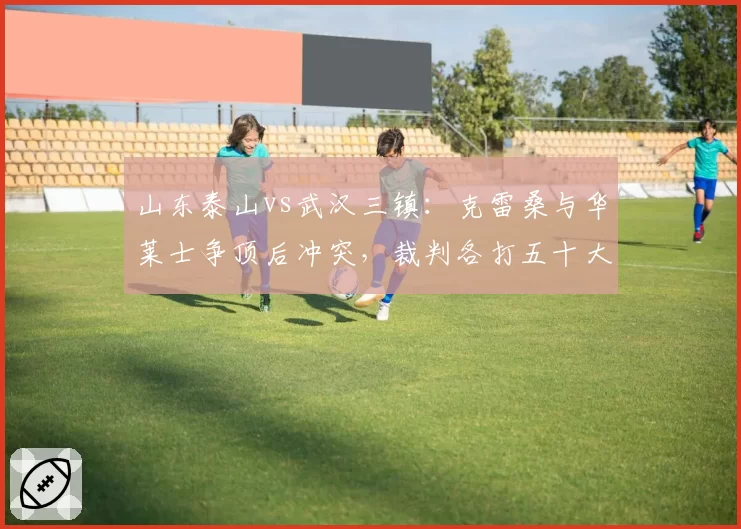 山东泰山vs武汉三镇:克雷桑与华莱士争顶后冲突,裁判各打五十大板未出示红牌