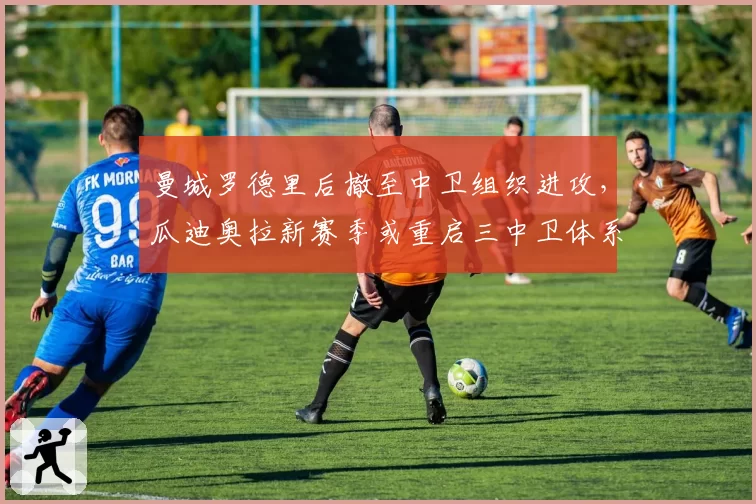曼城罗德里后撤至中卫组织进攻，瓜迪奥拉新赛季或重启三中卫体系