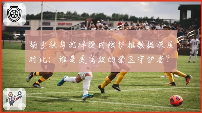 胡金秋与沈梓捷内线护框数据深度对比：谁是更高效的禁区守护者？