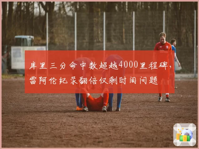 库里三分命中数超越4000里程碑，雷阿伦纪录翻倍仅剩时间问题