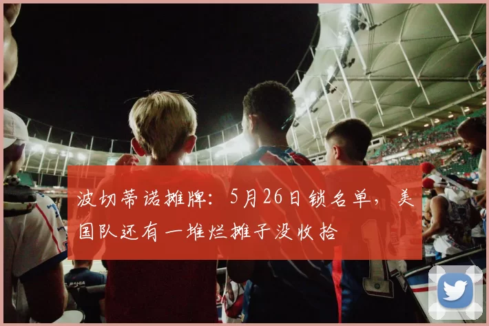 波切蒂诺摊牌：5月26日锁名单，美国队还有一堆烂摊子没收拾